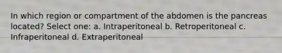 In which region or compartment of the abdomen is the pancreas located? Select one: a. Intraperitoneal b. Retroperitoneal c. Infraperitoneal d. Extraperitoneal