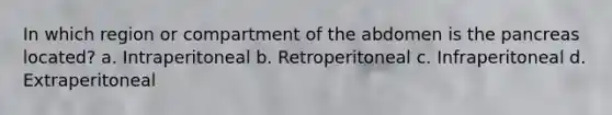 In which region or compartment of the abdomen is the pancreas located? a. Intraperitoneal b. Retroperitoneal c. Infraperitoneal d. Extraperitoneal