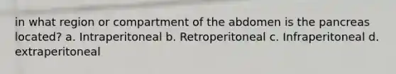 in what region or compartment of the abdomen is the pancreas located? a. Intraperitoneal b. Retroperitoneal c. Infraperitoneal d. extraperitoneal