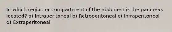 In which region or compartment of the abdomen is the pancreas located? a) Intraperitoneal b) Retroperitoneal c) Infraperitoneal d) Extraperitoneal