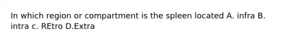 In which region or compartment is the spleen located A. infra B. intra c. REtro D.Extra