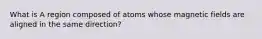 What is A region composed of atoms whose magnetic fields are aligned in the same direction?