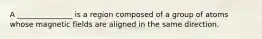 A _______________ is a region composed of a group of atoms whose magnetic fields are aligned in the same direction.