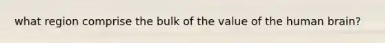 what region comprise the bulk of the value of the human brain?
