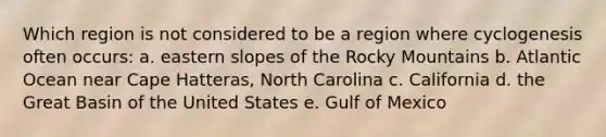 Which region is not considered to be a region where cyclogenesis often occurs: a. eastern slopes of the Rocky Mountains b. Atlantic Ocean near Cape Hatteras, North Carolina c. California d. the Great Basin of the United States e. Gulf of Mexico