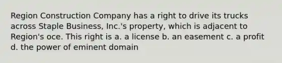 Region Construction Company has a right to drive its trucks across Staple Business, Inc.'s property, which is adjacent to Region's oce. This right is a. a license b. an easement c. a profit d. the power of eminent domain