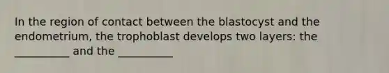 In the region of contact between the blastocyst and the endometrium, the trophoblast develops two layers: the __________ and the __________