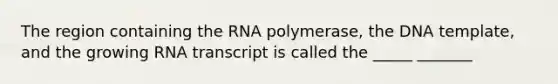 The region containing the RNA polymerase, the DNA template, and the growing RNA transcript is called the _____ _______