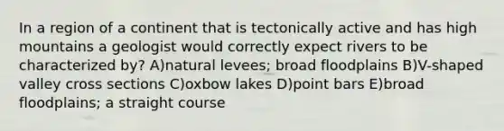 In a region of a continent that is tectonically active and has high mountains a geologist would correctly expect rivers to be characterized by? A)natural levees; broad floodplains B)V-shaped valley cross sections C)oxbow lakes D)point bars E)broad floodplains; a straight course