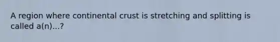 A region where continental crust is stretching and splitting is called a(n)...?