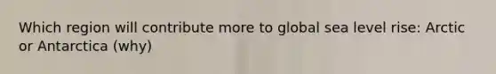 Which region will contribute more to global sea level rise: Arctic or Antarctica (why)