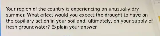 Your region of the country is experiencing an unusually dry summer. What effect would you expect the drought to have on the capillary action in your soil and, ultimately, on your supply of fresh groundwater? Explain your answer.