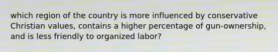 which region of the country is more influenced by conservative Christian values, contains a higher percentage of gun-ownership, and is less friendly to organized labor?