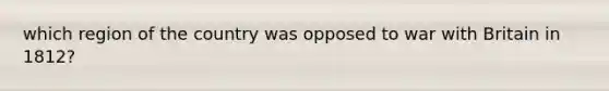 which region of the country was opposed to war with Britain in 1812?