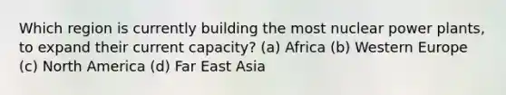 Which region is currently building the most nuclear power plants, to expand their current capacity? (a) Africa (b) Western Europe (c) North America (d) Far East Asia