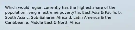 Which would region currently has the highest share of the population living in extreme poverty? a. East Asia & Pacific b. South Asia c. Sub-Saharan Africa d. Latin America & the Caribbean e. Middle East & North Africa