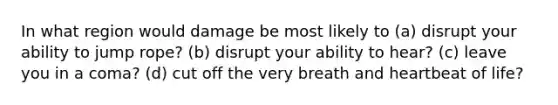 In what region would damage be most likely to (a) disrupt your ability to jump rope? (b) disrupt your ability to hear? (c) leave you in a coma? (d) cut off the very breath and heartbeat of life?