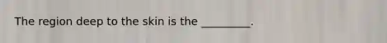 The region deep to the skin is the _________.