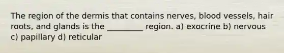 The region of the dermis that contains nerves, blood vessels, hair roots, and glands is the _________ region. a) exocrine b) nervous c) papillary d) reticular