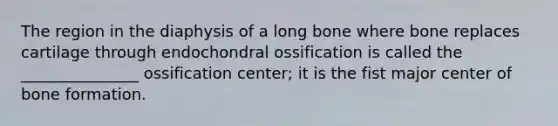 The region in the diaphysis of a long bone where bone replaces cartilage through endochondral ossification is called the _______________ ossification center; it is the fist major center of bone formation.