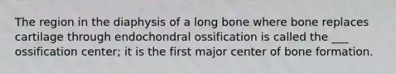 The region in the diaphysis of a long bone where bone replaces cartilage through endochondral ossification is called the ___ ossification center; it is the first major center of bone formation.