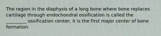 The region in the diaphysis of a long bone where bone replaces cartilage through endochondral ossification is called the _________ ossification center; it is the first major center of bone formation.