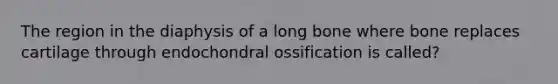 The region in the diaphysis of a long bone where bone replaces cartilage through endochondral ossification is called?