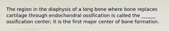 The region in the diaphysis of a long bone where bone replaces cartilage through endochondral ossification is called the ______ ossification center; it is the first major center of bone formation.