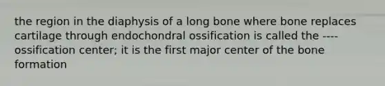 the region in the diaphysis of a long bone where bone replaces cartilage through endochondral ossification is called the ---- ossification center; it is the first major center of the bone formation