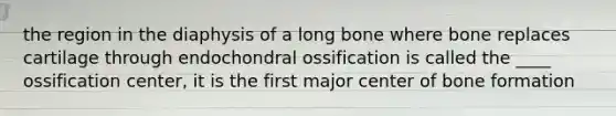 the region in the diaphysis of a long bone where bone replaces cartilage through endochondral ossification is called the ____ ossification center, it is the first major center of bone formation