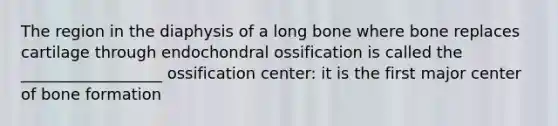 The region in the diaphysis of a long bone where bone replaces cartilage through endochondral ossification is called the __________________ ossification center: it is the first major center of bone formation