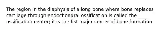 The region in the diaphysis of a long bone where bone replaces cartilage through endochondral ossification is called the ____ ossification center; it is the fist major center of bone formation.