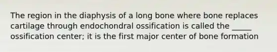 The region in the diaphysis of a long bone where bone replaces cartilage through endochondral ossification is called the _____ ossification center; it is the first major center of bone formation