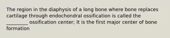 The region in the diaphysis of a long bone where bone replaces cartilage through endochondral ossification is called the _________ ossification center; It is the first major center of bone formation