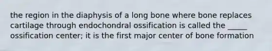 the region in the diaphysis of a long bone where bone replaces cartilage through endochondral ossification is called the _____ ossification center; it is the first major center of bone formation