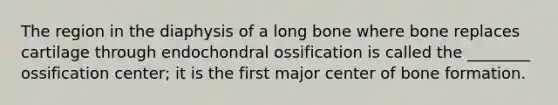 The region in the diaphysis of a long bone where bone replaces cartilage through endochondral ossification is called the ________ ossification center; it is the first major center of bone formation.