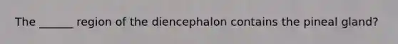 The ______ region of the diencephalon contains the pineal gland?