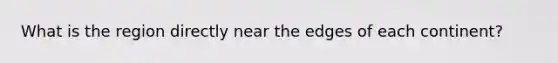 What is the region directly near the edges of each continent?