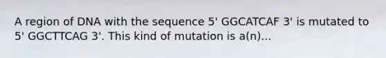 A region of DNA with the sequence 5' GGCATCAF 3' is mutated to 5' GGCTTCAG 3'. This kind of mutation is a(n)...