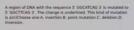 A region of DNA with the sequence 5′ GGCATCAG 3′ is mutated to 5′ GGCTTCAG 3′. The change is underlined. This kind of mutation is a(n)Choose one:A. insertion.B. point mutation.C. deletion.D. inversion.