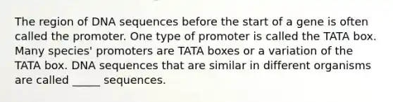 The region of DNA sequences before the start of a gene is often called the promoter. One type of promoter is called the TATA box. Many species' promoters are TATA boxes or a variation of the TATA box. DNA sequences that are similar in different organisms are called _____ sequences.