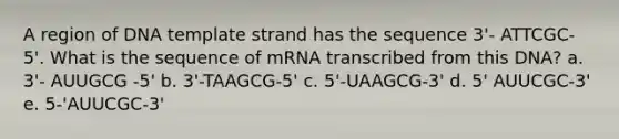 A region of DNA template strand has the sequence 3'- ATTCGC-5'. What is the sequence of mRNA transcribed from this DNA? a. 3'- AUUGCG -5' b. 3'-TAAGCG-5' c. 5'-UAAGCG-3' d. 5' AUUCGC-3' e. 5-'AUUCGC-3'