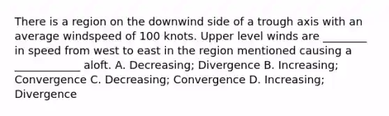 There is a region on the downwind side of a trough axis with an average windspeed of 100 knots. Upper level winds are ________ in speed from west to east in the region mentioned causing a ____________ aloft. A. Decreasing; Divergence B. Increasing; Convergence C. Decreasing; Convergence D. Increasing; Divergence