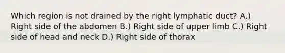 Which region is not drained by the right lymphatic duct? A.) Right side of the abdomen B.) Right side of upper limb C.) Right side of head and neck D.) Right side of thorax