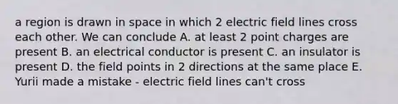 a region is drawn in space in which 2 electric field lines cross each other. We can conclude A. at least 2 point charges are present B. an electrical conductor is present C. an insulator is present D. the field points in 2 directions at the same place E. Yurii made a mistake - electric field lines can't cross