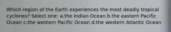 Which region of the Earth experiences the most deadly tropical cyclones? Select one: a.the Indian Ocean b.the eastern Pacific Ocean c.the western Pacific Ocean d.the western Atlantic Ocean