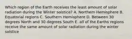 Which region of the Earth receives the least amount of solar radiation during the Winter solstice? A. Northern Hemisphere B. Equatorial regions C. Southern Hemisphere D. Between 30 degrees North and 30 degrees South E. all of the Earths regions receive the same amount of solar radiation during the winter solstice