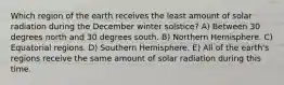 Which region of the earth receives the least amount of solar radiation during the December winter solstice? A) Between 30 degrees north and 30 degrees south. B) Northern Hemisphere. C) Equatorial regions. D) Southern Hemisphere. E) All of the earth's regions receive the same amount of solar radiation during this time.