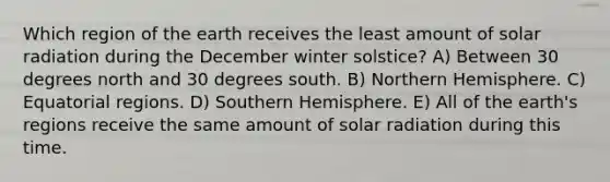 Which region of the earth receives the least amount of solar radiation during the December winter solstice? A) Between 30 degrees north and 30 degrees south. B) Northern Hemisphere. C) Equatorial regions. D) Southern Hemisphere. E) All of the earth's regions receive the same amount of solar radiation during this time.