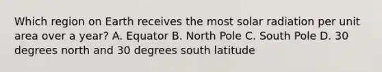 Which region on Earth receives the most solar radiation per unit area over a year? A. Equator B. North Pole C. South Pole D. 30 degrees north and 30 degrees south latitude